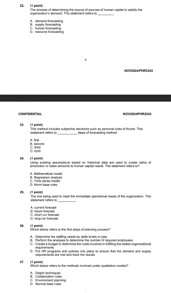 The process of determining the source of sources of human capital to satisfy the
organization's demand. This statement refers to_
A. demand forecasting
B. supply forecasting
C. human forecasting
D. resource forecasting
6
NOV2024/PHR2243
CONFIDENTIAL NOV2024/PHR2243
23. (1 point)
This method includes subjective decisions such as personal rules of thumb. This
statement refers to _steps of forecasting method.
A. first
B. second
C. third
D. forth
24. (1 point)
Using existing assumptions based on historical data are used to create ratios of
production or sales amounts to human capital needs. The statement refers to?
A. Mathematical model
B. Regression analysis
C. Time series model
D. Norm base rules
25. (1 point)
The one being used to meet the immediate operational needs of the organization. This
statement refers to_
A. current forecast
B. future forecast
C. short run forecast
D. long run forecast
26. (1 point)
Which below refers to the first steps of planning process?
A. Determine the staffing needs by skills levels or jobs
B. Perform the analyses to determine the number of required employees
C. Create a budget to determine the costs involved in fulfilling the stated organizational
requirements
D. Put HR programs and policies into place to ensure that the demand and supply
requirements are met and track the results
27. (1 point)
Which below refers to the methods involved under qualitative models?
A. Delphi techniques
B. Collaboration rules
C. Environment planning
D. Normal base rules