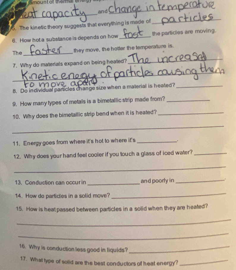 amount of thermar eneryy 
_ 
and 
_ 
5. The kinetic theory suggests that everything is made of 
_ 
6. How hot a substance is depends on how _the particles are moving. 
The _they move, the hotter the temperature is. 
7. Why do materials expand on being heated? 
_ 
_ 
8. Do individual particles change size when a material is heated?_ 
9. How many types of metals is a bimetallic strip made from?_ 
10. Why does the bimetallic strip bend when it is heated?_ 
_ 
11. Energy goes from where it's hot to where it's_ 
12. Why does your hand feel cooler if you touch a glass of iced water?_ 
_ 
13. Conduction can occur in _and poorly in_ 
. 
14. How do particles in a solid move? 
_ 
15. How is heat passed between particles in a solid when they are heated? 
_ 
_ 
16. Why is conduction less good in liquids?_ 
17. What type of solid are the best conductors of heat energy?_
