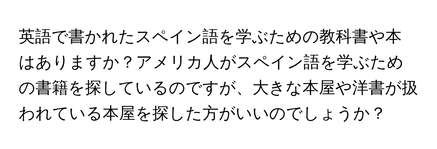 英語で書かれたスペイン語を学ぶための教科書や本はありますか？アメリカ人がスペイン語を学ぶための書籍を探しているのですが、大きな本屋や洋書が扱われている本屋を探した方がいいのでしょうか？