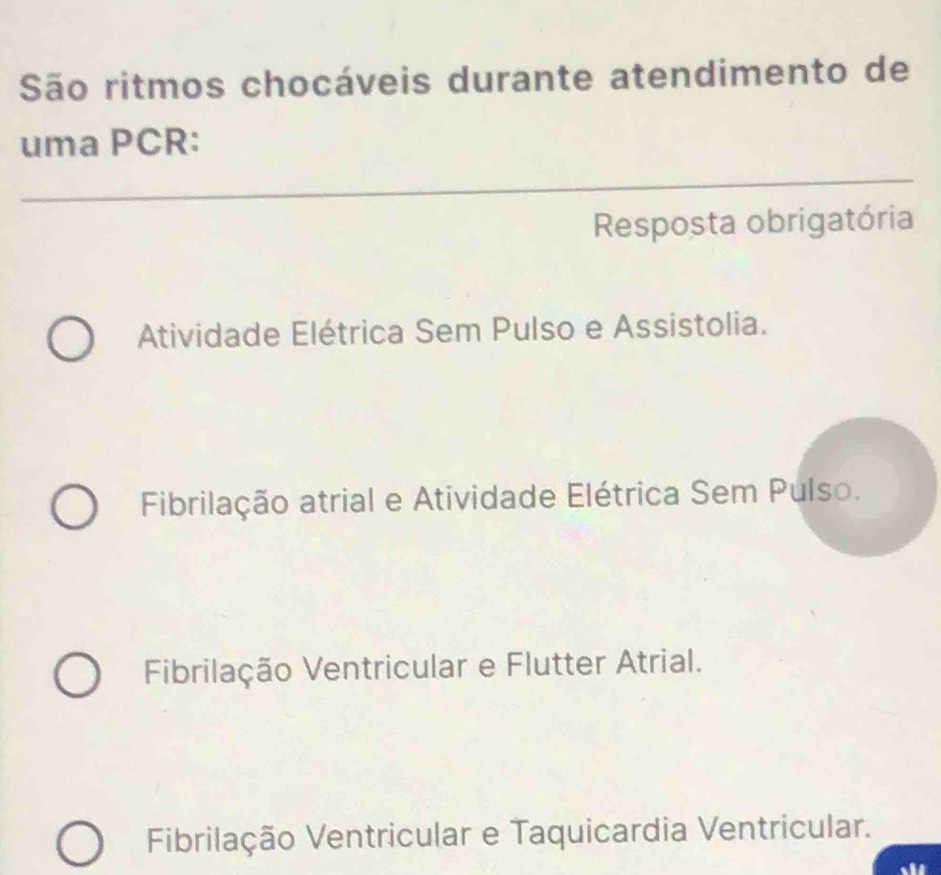 São ritmos chocáveis durante atendimento de
uma PCR:
Resposta obrigatória
Atividade Elétrica Sem Pulso e Assistolia.
Fibrilação atrial e Atividade Elétrica Sem Pulso.
Fibrilação Ventricular e Flutter Atrial.
Fibrilação Ventricular e Taquicardia Ventricular.