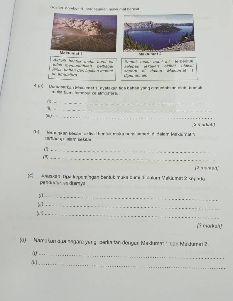 Soalan nombor 4 berdasarkan maklumat berikut. 
Maklumat 2 
Aktiviti bentuk muka bumi ini Bentuk muka bumi ini terbentuk 
telah memuntahkan pelbagai selepas lekukan akibat aktiviti 
jenis bahan dari lapisan mantel seperti di dalam Maklumat 1
ke atmosfera. 
dipenuhi air. 
4 (a) Berdasarkan Maklumat 1, nyatakan tiga bahan yang dimuntahkan oleh bentuk 
muka bumi tersebut ke atmosfera. 
(i)_ 
(ii)_ 
(iii)_ 
[3 markah] 
(b) Terangkan kesan aktiviti bentuk muka bumi seperti di dalam Maklumat 1
terhadap alam sekitar. 
(i)_ 
(ii)_ 
[2 markah] 
(c) Jelaskan tiga kepentingan bentuk muka bumi di dalam Maklumat 2 kepada 
penduduk sekitarnya. 
(i)_ 
(ii)_ 
(iii)_ 
[3 markah] 
(d) Namakan dua negara yang berkaitan dengan Maklumat 1 dan Maklumat 2. 
(i)_ 
(ii)_