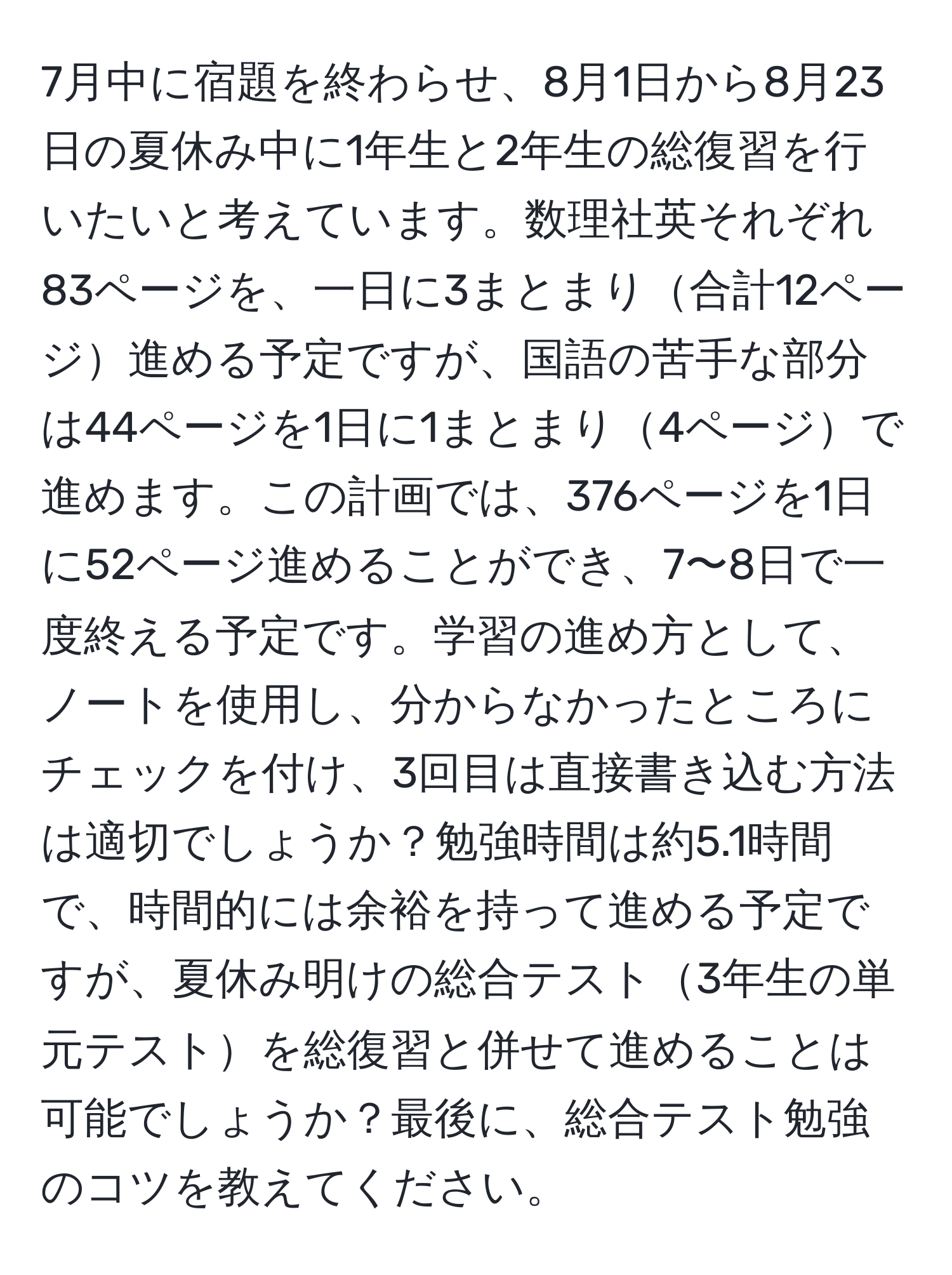 7月中に宿題を終わらせ、8月1日から8月23日の夏休み中に1年生と2年生の総復習を行いたいと考えています。数理社英それぞれ83ページを、一日に3まとまり合計12ページ進める予定ですが、国語の苦手な部分は44ページを1日に1まとまり4ページで進めます。この計画では、376ページを1日に52ページ進めることができ、7〜8日で一度終える予定です。学習の進め方として、ノートを使用し、分からなかったところにチェックを付け、3回目は直接書き込む方法は適切でしょうか？勉強時間は約5.1時間で、時間的には余裕を持って進める予定ですが、夏休み明けの総合テスト3年生の単元テストを総復習と併せて進めることは可能でしょうか？最後に、総合テスト勉強のコツを教えてください。