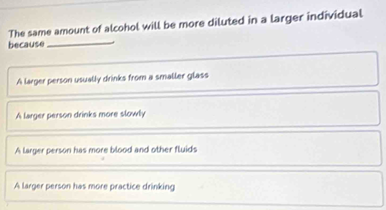 The same amount of alcohol will be more diluted in a larger individual
because
_
A larger person usually drinks from a smaller glass
A larger person drinks more slowly
A larger person has more blood and other fluids
A larger person has more practice drinking