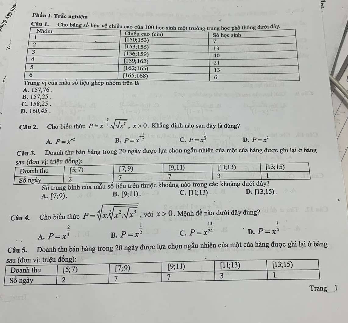 Phần I. Trắc nghiệm
Câu 1. Cho bảng số liệu về chiề
A. 157,76 .
B. 157,25 .
C. 158,25 .
D. 160,45 .
Câu 2. Cho biểu thức P=x^(-frac 3)4.sqrt(sqrt x^5),x>0. Khẳng định nào sau đây là đúng?
A. P=x^(-2) B. P=x^(-frac 1)2 P=x^(frac 1)2
C.
D. P=x^2
Câu 3. Doanh thu bán hàng trong 20 ngày được lựa chọn ngẫu nhiên của một của hàng được ghi lại ở bảng
Số trung bình của mẫu số liệu trê
B.
C.
D.
A. [7;9). [9;11). [11;13). [13;15).
Câu 4. Cho biểu thức P=sqrt[4](x.sqrt [3]x^2.sqrt x^3) , với x>0. Mệnh đề nào dưới đây đúng?
A. P=x^(frac 2)3
B. P=x^(frac 1)2
C. P=x^(frac 13)24
D. P=x^(frac 1)4
Câu 5. Doanh thu bán hàng trong 20 ngày được lựa chọn ngẫu nhiên của một của hàng được ghi lại ở bảng
Trang_ 1