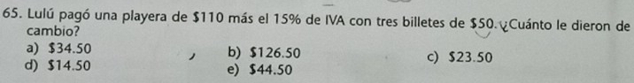 Lulú pagó una playera de $110 más el 15% de IVA con tres billetes de $50. Cuánto le dieron de
cambio?
a) $34.50 b) $126.50 c) $23.50
d) $14.50 e) $44.50