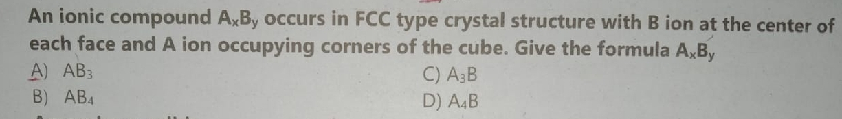 An ionic compound A_xB y occurs in FCC type crystal structure with B ion at the center of
each face and A ion occupying corners of the cube. Give the formula A_xB_y
A) AB_3 C) A_3B
B) AB_4 D) A_4B