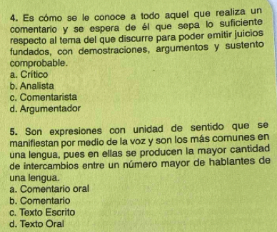 Es cómo se le conoce a todo aquel que realiza un
comentario y se espera de él que sepa lo suficiente
respecto al tema del que discurre para poder emitir juicios
fundados, con demostraciones, argumentos y sustento
comprobable .
a. Crítico
b. Analista
c. Comentarista
d. Argumentador
5. Son expresiones con unidad de sentido que se
manifiestan por medio de la voz y son los más comunes en
una lengua, pues en ellas se producen la mayor cantidad
de intercambios entre un número mayor de hablantes de
una lengua.
a. Comentario oral
b. Comentario
c. Texto Escrito
d. Texto Oral