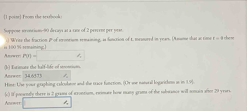 From the textbook: 
Suppose strontium- 90 decays at a rate of 2 percent per year. 
) Write the fraction P of strontium remaining, as function of t, measured in years. (Assume that at time t=0 there 
is 100 % remaining.) 
Answer: P(t)=□
(b) Estimate the half-life of strontium. 
Answer: 34.6573
Hint: Use your graphing calculator and the trace function. (Or use natural logarithms as in 1.9). 
(c) If presently there is 2 grams of strontium, estimate how many grams of the substance will remain after 29 years. 
Answer: _ 