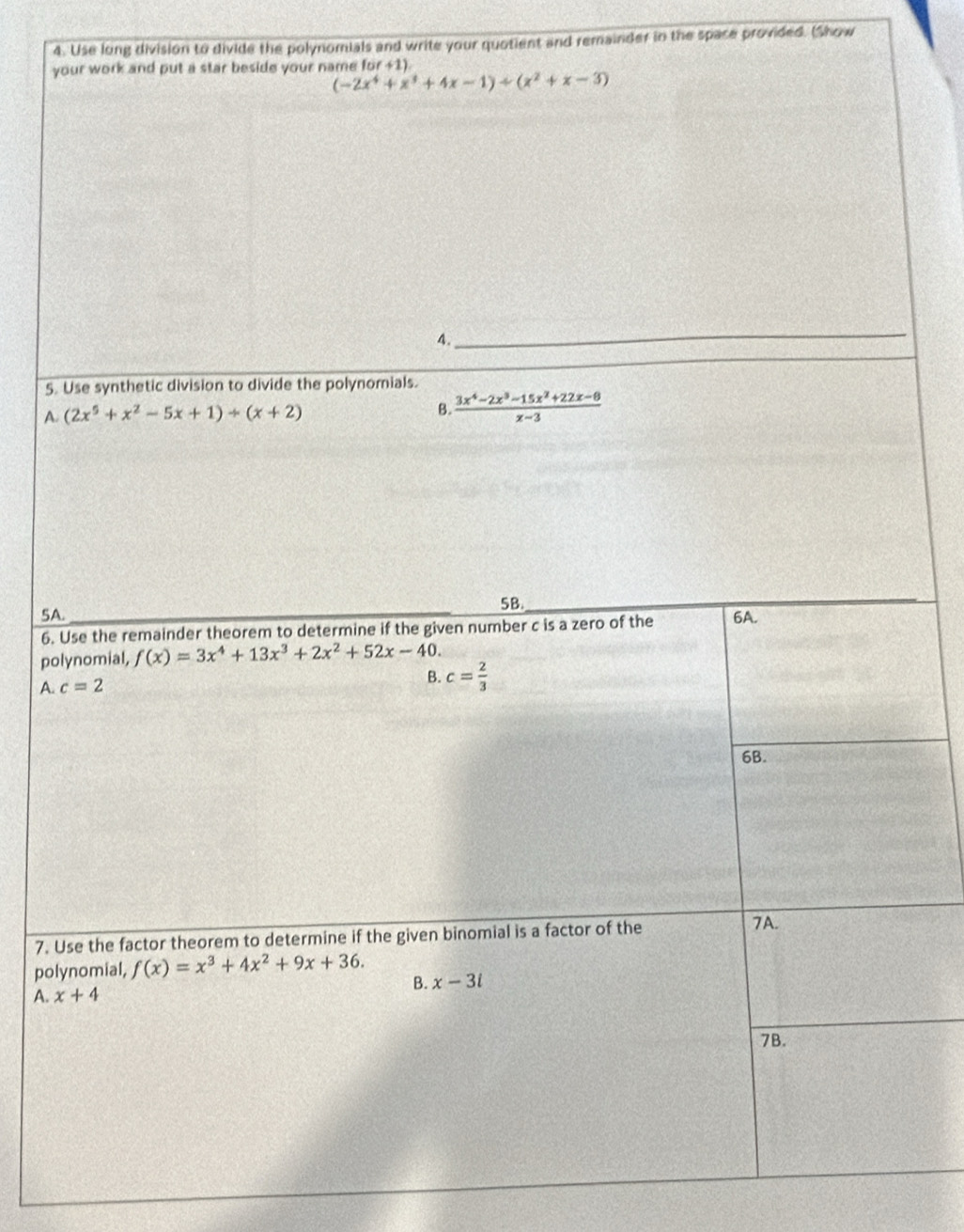 Use long division to divide the polynomials and write your quotient and remainder in the space provided. (Show
your work and put a star beside your name for+1)
(-2x^4+x^3+4x-1)/ (x^2+x-3)
_
A.
5. Use synthetic division to divide the polynomials.
A. (2x^5+x^2-5x+1)/ (x+2) B.  (3x^4-2x^3-15x^2+22x-8)/x-3 
5B.
5A. 6A.
6. Use the remainder theorem to determine if the given number c is a zero of the
polynomial, f(x)=3x^4+13x^3+2x^2+52x-40.
A. c=2
B. c= 2/3 
6B.
7. Use the factor theorem to determine if the given binomial is a factor of the
7A.
polynomial, f(x)=x^3+4x^2+9x+36.
B. x-3i
A. x+4
7B.