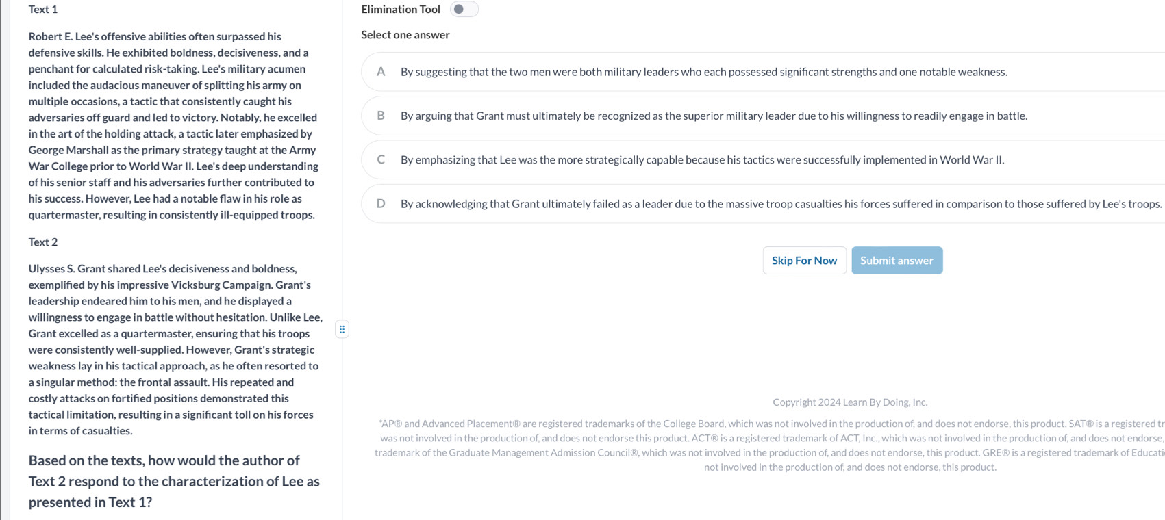 Text 1 Elimination Tool
Robert E. Lee's offensive abilities often surpassed his Select one answer
defensive skills. He exhibited boldness, decisiveness, and a
penchant for calculated risk-taking. Lee's military acumen A By suggesting that the two men were both military leaders who each possessed signifcant strengths and one notable weakness.
included the audacious maneuver of splitting his army on
multiple occasions, a tactic that consistently caught his
adversaries off guard and led to victory. Notably, he excelled B By arguing that Grant must ultimately be recognized as the superior military leader due to his willingness to readily engage in battle.
in the art of the holding attack, a tactic later emphasized by
George Marshall as the primary strategy taught at the Army
War College prior to World War II. Lee's deep understanding C By emphasizing that Lee was the more strategically capable because his tactics were successfully implemented in World War II.
of his senior staff and his adversaries further contributed to
his success. However, Lee had a notable flaw in his role as By acknowledging that Grant ultimately failed as a leader due to the massive troop casualties his forces suffered in comparison to those suffered by Lee's troops.
quartermaster, resulting in consistently ill-equipped troops.
Text 2
Skip For Now Submit answer
Ulysses S. Grant shared Lee's decisiveness and boldness,
exemplifed by his impressive Vicksburg Campaign. Grant's
leadership endeared him to his men, and he displayed a
willingness to engage in battle without hesitation. Unlike Lee,
Grant excelled as a quartermaster, ensuring that his troops ::
were consistently well-supplied. However, Grant's strategic
weakness lay in his tactical approach, as he often resorted to
a singular method: the frontal assault. His repeated and
costly attacks on fortifed positions demonstrated this Copyright 2024 Learn By Doing, Inc.
tactical limitation, resulting in a signifcant toll on his forces
*AP® and Advanced Placement® are registered trademarks of the College Board, which was not involved in the production of, and does not endorse, this product. SAT® is a registered tr
in terms of casualties.
was not involved in the production of, and does not endorse this product. ACT® is a registered trademark of ACT, Inc., which was not involved in the production of, and does not endorse
Based on the texts, how would the author of
trademark of the Graduate Management Admission Council®, which was not involved in the production of, and does not endorse, this product. GRE® is a registered trademark of Educati
not involved in the production of, and does not endorse, this product.
Text 2 respond to the characterization of Lee as
presented in Text 1?