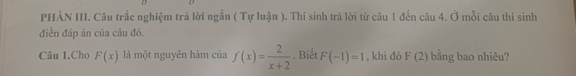 PHÀN III. Câu trắc nghiệm trã lời ngắn ( Tự luận ). Thí sinh trả lời từ câu 1 đến câu 4. Ở mỗi câu thí sinh 
điền đáp án của câu đó. 
Câu 1.Cho F(x) là một nguyên hàm của f(x)= 2/x+2 . Biết F(-1)=1 , khi đó F(2) bằng bao nhiêu?