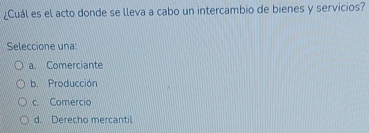 ¿Cuál es el acto donde se lleva a cabo un intercambio de bienes y servicios?
Seleccione una:
a. Comerciante
b. Producción
c. Comercio
d. Derecho mercantil