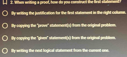 When writing a proof, how do you construct the first statement?
By writing the justification for the first statement in the right column.
By copying the “prove” statement(s) from the original problem.
By copying the "given" statement(s) from the original problem.
By writing the next logical statement from the current one.