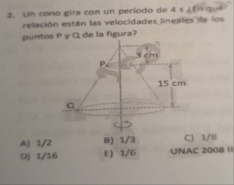 Un cono gira con un período de 4 s ∠ En qué
relación están las velocidades lineales de los
puntos P y Q de la figura?
A) 1/2 B) 1/3
C) 1/8
D) 1/16 E) 1/6 UNAC 2008 1I