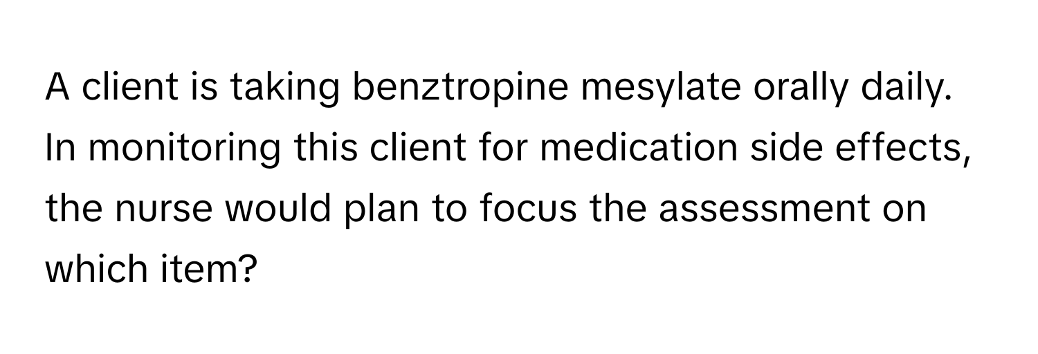 A client is taking benztropine mesylate orally daily. In monitoring this client for medication side effects, the nurse would plan to focus the assessment on which item?