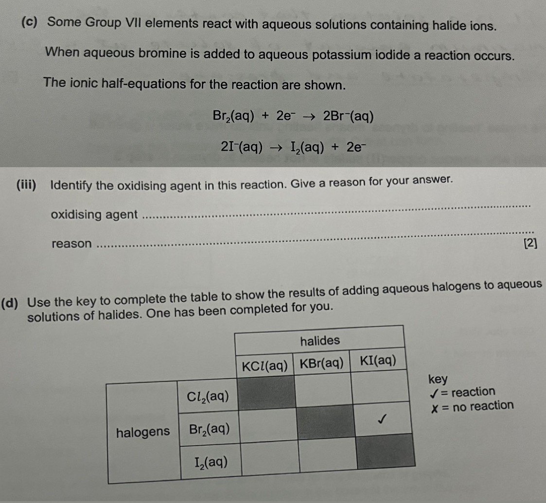 Some Group VII elements react with aqueous solutions containing halide ions.
When aqueous bromine is added to aqueous potassium iodide a reaction occurs.
The ionic half-equations for the reaction are shown.
Br_2(aq)+2e^-to 2Br^-(aq)
2I^-(aq)to I_2(aq)+2e^-
(iii) Identify the oxidising agent in this reaction. Give a reason for your answer.
oxidising agent
_
_
reason [2]
(d) Use the key to complete the table to show the results of adding aqueous halogens to aqueous
solutions of halides. One has been completed for you.
y
reaction
x= nc reaction