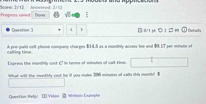 Score: 2/12 Answered: 2/12 
Progress saved Done sqrt(0) 
Question 3 < > [ 0/1 ptつ 3 $ 99 ① Details 
A pre-paid cell phone company charges $14.5 as a monthly access fee and $0.17 per minute of 
calling time. 
Express the monthly cost C in terms of minutes of call time. 
What will the monthly cost be if you make 396 minutes of calls this month? 
Question Help: Video Written Example