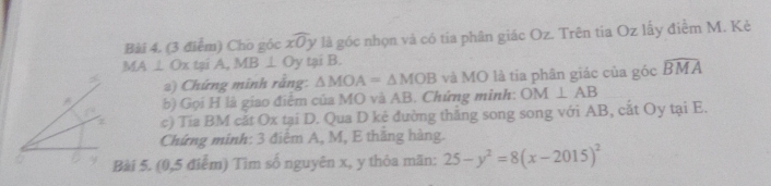 Cho góc xwidehat Oy là góc nhọn và có tia phân giác Oz. Trên tia Oz lấy điểm M. Kẻ
MA⊥ Ox to iA, MB⊥ Oy tại B. 
2) Chứng minh rằng: △ MOA=△ MOB và MO là tia phân giác của góc widehat BMA
b) Gọi H là giao điểm của MO và AB. Chứng minh: OM⊥ AB
z c) Tía BM cắt Ox tại D. Qua D kẻ đường thắng song song với AB, cắt Oy tại E. 
Chứng minh: 3 điểm A, M, E thăng hàng. 
Bài 5. (0, 5 điểm) Tìm số nguyên x, y thỏa mãn: 25-y^2=8(x-2015)^2