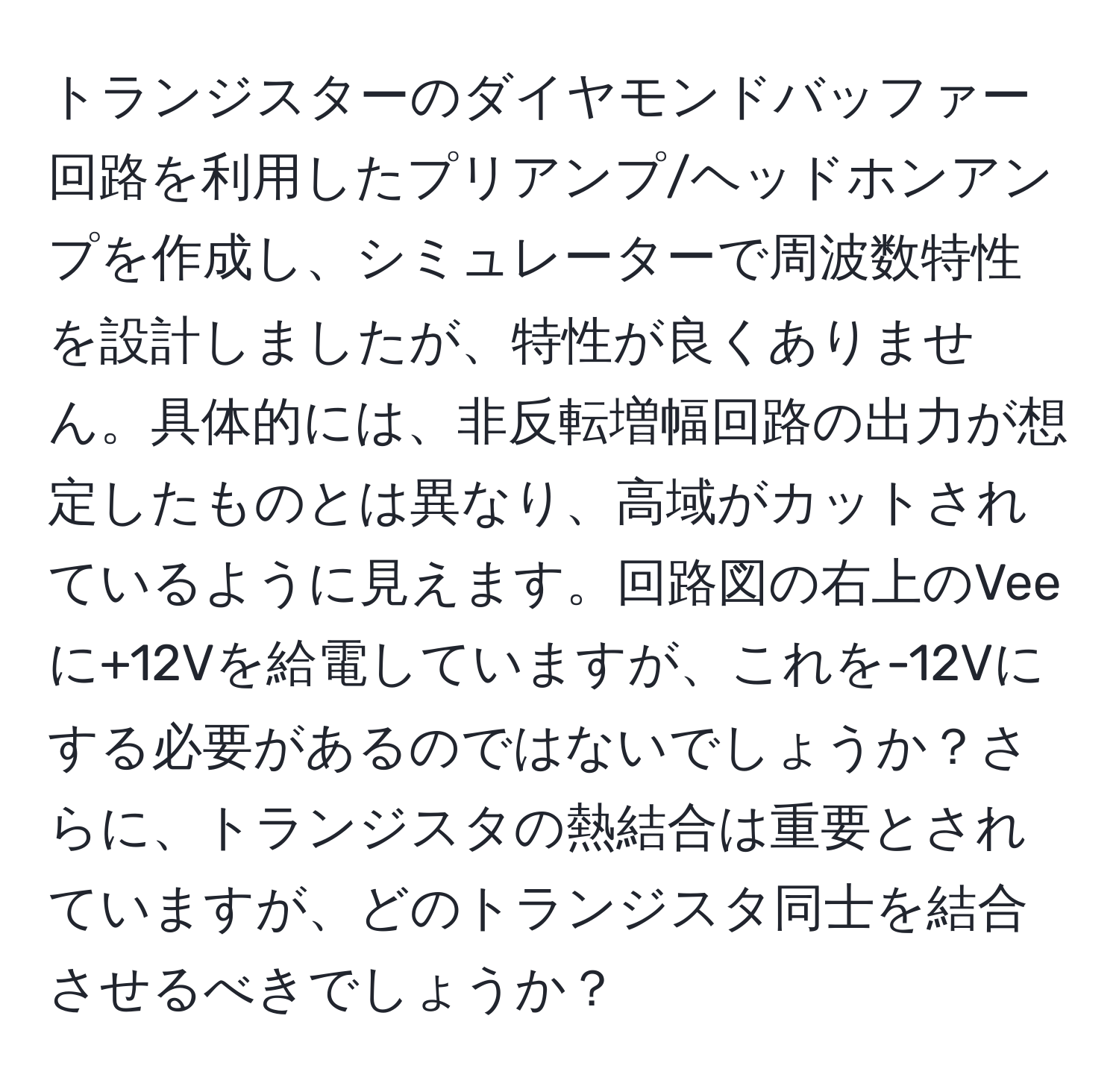 トランジスターのダイヤモンドバッファー回路を利用したプリアンプ/ヘッドホンアンプを作成し、シミュレーターで周波数特性を設計しましたが、特性が良くありません。具体的には、非反転増幅回路の出力が想定したものとは異なり、高域がカットされているように見えます。回路図の右上のVeeに+12Vを給電していますが、これを-12Vにする必要があるのではないでしょうか？さらに、トランジスタの熱結合は重要とされていますが、どのトランジスタ同士を結合させるべきでしょうか？