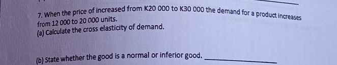 When the price of increased from K20 000 to K30 000 the demand for a product increases 
from 12 000 to 20 000 units. 
(a) Calculate the cross elasticity of demand. 
(b) State whether the good is a normal or inferior good._