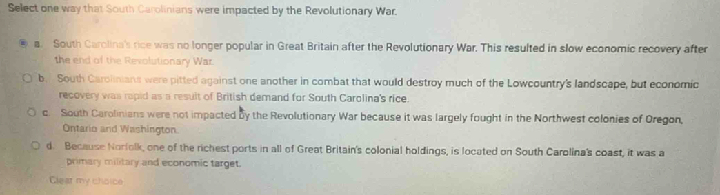 Select one way that South Carolinians were impacted by the Revolutionary War.
a. South Carolina's rice was no longer popular in Great Britain after the Revolutionary War. This resulted in slow economic recovery after
the end of the Revolutionary War.
b. South Carolinians were pitted against one another in combat that would destroy much of the Lowcountry's landscape, but economic
recovery was rapid as a result of British demand for South Carolina's rice.
c. South Carolinians were not impacted by the Revolutionary War because it was largely fought in the Northwest colonies of Oregon,
Ontario and Washington.
d. Because Norfolk, one of the richest ports in all of Great Britain's colonial holdings, is located on South Carolina's coast, it was a
primary military and economic target.
Clear my choice