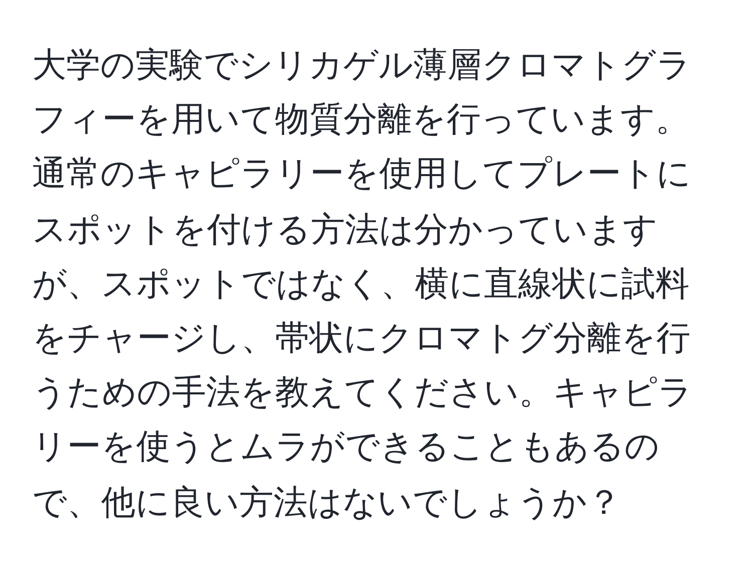 大学の実験でシリカゲル薄層クロマトグラフィーを用いて物質分離を行っています。通常のキャピラリーを使用してプレートにスポットを付ける方法は分かっていますが、スポットではなく、横に直線状に試料をチャージし、帯状にクロマトグ分離を行うための手法を教えてください。キャピラリーを使うとムラができることもあるので、他に良い方法はないでしょうか？