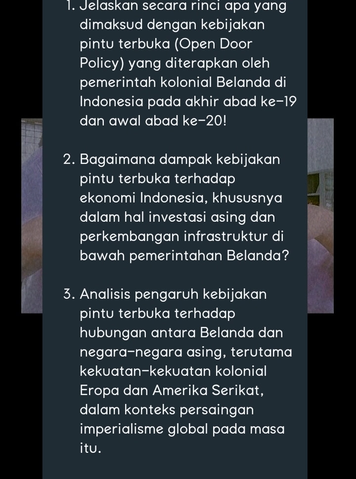 Jelaskan secara rinci apa yang 
dimaksud dengan kebijakan 
pintu terbuka (Open Door 
Policy) yang diterapkan oleh 
pemerintah kolonial Belanda di 
Indonesia pada akhir abad ke- 19
dan awal abad ke -20! 
2. Bagaimana dampak kebijakan 
pintu terbuka terhadap 
ekonomi Indonesia, khususnya 
dalam hal investasi asing dan 
perkembangan infrastruktur di 
bawah pemerintahan Belanda? 
3. Analisis pengaruh kebijakan 
pintu terbuka terhadap 
hubungan antara Belanda dan 
negara-negara asing, terutama 
kekuatan-kekuatan kolonial 
Eropa dan Amerika Serikat, 
dalam konteks persaingan 
imperialisme global pada masa 
itu.