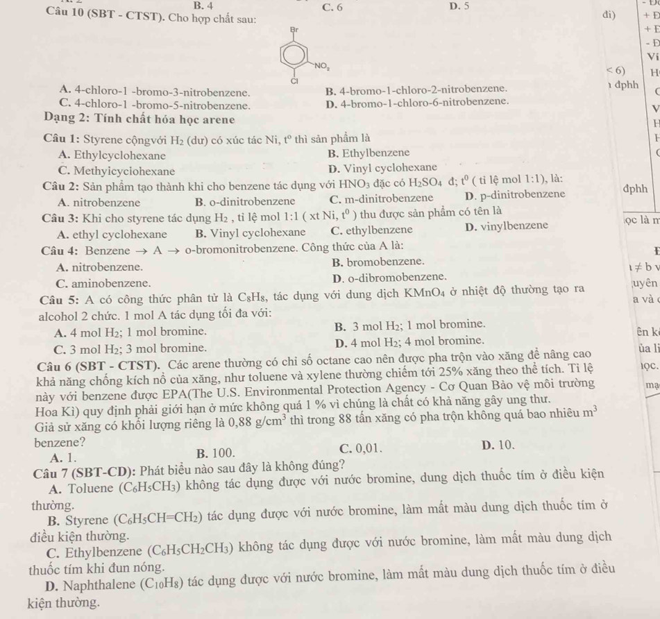 B. 4 C. 6 D. 5 di)
Câu 10 (SBT - CTST). Cho hợp chất sau: + E
Br + I
-D
Vi
NO_2
<6</tex> H
A. 4-chloro-1 -bromo-3-nitrobenzene. B. 4-bromo-1-chloro-2-nitrobenzene. 1 đphh (
C. 4-chloro-1 -bromo-5-nitrobenzene. D. 4-bromo-1-chloro-6-nitrobenzene.
V
Dạng 2: Tính chất hóa học arene
H
Câu 1: Styrene cộngvới H_2 (dư) có xúc tác Ni, t° thì sản phầm là
A. Ethylcyclohexane B. Ethylbenzene (
C. Methyicyciohexane D. Vinyl cyclohexane
Câu 2: Sản phẩm tạo thành khi cho benzene tác dụng với HN NO_3 đặc có H_2SO_4 d; t^0 ( tỉ lệ mol 1:1) , là: đphh
A. nitrobenzene B. o-dinitrobenzene C. m-dinitrobenzene D. p-dinitrobenzene
Câu 3: Khi cho styrene tác dụng H_2 , tỉ lệ mol 1:1 ( xt Ni, t^0) thu được sản phẩm có tên là ọc là m
A. ethyl cyclohexane B. Vinyl cyclohexane C. ethylbenzene D. vinylbenzene
Câu 4: Benzene → . A o-bromonitrobenzene. Công thức của A là:
A. nitrobenzene. B. bromobenzene.
1!= b
C. aminobenzene. D. o-dibromobenzene.
Câu 5: A có công thức phân tử là C_8H_8 , tác dụng với dung dịch KMn( )_4 ở nhiệt độ thường tạo ra uyên a và
alcohol 2 chức. 1 mol A tác dụng tối đa với:
A. 4 mol H₂; 1 mol bromine. B. 3 mol H₂; 1 mol bromine.
ên k
C. 3 mol H₂; 3 mol bromine. D. 4 mol H₂; 4 mol bromine.
Câu 6 (SBT - CTST). Các arene thường có chỉ số octane cao nên được pha trộn vào xăng đề nâng cao
ủa li
khả năng chống kích nổ của xăng, như toluene và xylene thường chiếm tới 25% xăng theo thể tích. Ti lệ lQC.
này với benzene được EPA(The U.S. Environmental Protection Agency - Cơ Quan Bảo vệ môi trường ma
Hoa Kì) quy định phải giới hạn ở mức không quá 1 % vì chúng là chất có khả năng gây ung thư.
Giả sử xăng có khối lượng riêng là 0,88g/cm^3 thì trong 88 tấn xăng có pha trộn không quá bao nhiêu m^3
benzene? D. 10.
A. 1. B. 100. C. 0,01.
Câu 7 (SBT-CD): Phát biểu nào sau đây là không đúng?
A. Toluene (C₆H₅CH₃) không tác dụng được với nước bromine, dung dịch thuốc tím ở điều kiện
thường.
B. Styrene C_6 H_5C CH=CH₂) tác dụng được với nước bromine, làm mất màu dung dịch thuốc tím ở
điều kiện thường.
C. Ethylbenzene (C_6H_5CH_2CH_3) ) không tác dụng được với nước bromine, làm mất màu dung dịch
thuốc tím khi đun nóng.
D. Naphthalene (C₁₀H₈) tác dụng được với nước bromine, làm mất màu dung dịch thuốc tím ở điều
kiện thường.