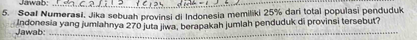 Jawab:_ 
5. Soal Numerasi. Jika sebuah provinsi di Indonesia memiliki 25% dari total populasi penduduk 
Indonesia yang jumlahnya 270 juta jiwa, berapakah jumlah penduduk di provinsi tersebut? 
Jawab:_