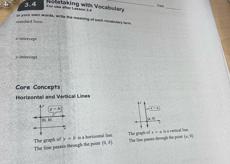 Notetaking with Vocabulary
Date
3.4 For use after Lesson 3.4
_
In your own words, write the meaning of each vocabulary term.
standard form
x-intercept
y-intercept
Core Concepts
Horizontal and Vertical Lines
y
x=a
(a,0)
x
The graph of y=b is a horizontal line. The graph of x=a is a vertical line.
The line passes through the point (0,b). The line passes through the point (a,0).