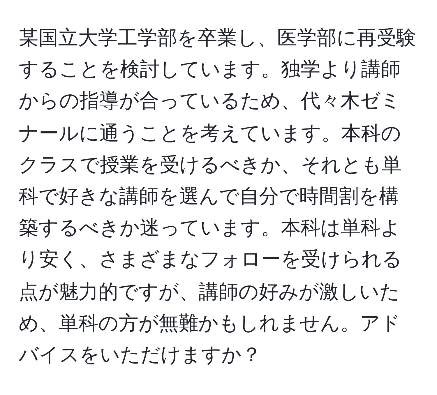 某国立大学工学部を卒業し、医学部に再受験することを検討しています。独学より講師からの指導が合っているため、代々木ゼミナールに通うことを考えています。本科のクラスで授業を受けるべきか、それとも単科で好きな講師を選んで自分で時間割を構築するべきか迷っています。本科は単科より安く、さまざまなフォローを受けられる点が魅力的ですが、講師の好みが激しいため、単科の方が無難かもしれません。アドバイスをいただけますか？