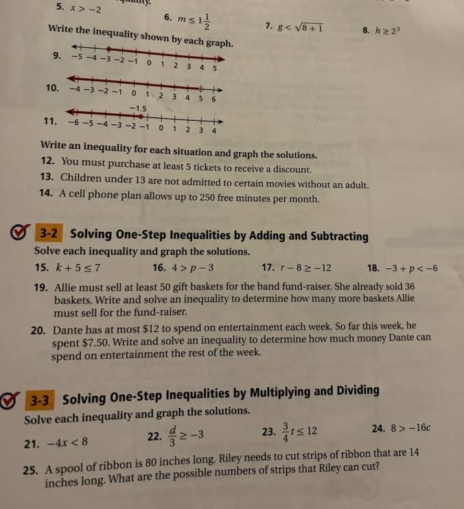 any. 
5. x>-2 6. m≤ 1 1/2  7. g 8. h≥ 2^3
Write the inequality shown b 
9. 
1 
1 
Write an inequality for each situation and graph the solutions. 
12. You must purchase at least 5 tickets to receive a discount. 
13. Children under 13 are not admitted to certain movies without an adult. 
14. A cell phone plan allows up to 250 free minutes per month. 
I 3-2 Solving One-Step Inequalities by Adding and Subtracting 
Solve each inequality and graph the solutions. 
15. k+5≤ 7 16. 4>p-3 17. r-8≥ -12 18. -3+p
19. Allie must sell at least 50 gift baskets for the band fund-raiser. She already sold 36
baskets. Write and solve an inequality to determine how many more baskets Allie 
must sell for the fund-raiser. 
20. Dante has at most $12 to spend on entertainment each week. So far this week, he 
spent $7.50. Write and solve an inequality to determine how much money Dante can 
spend on entertainment the rest of the week. 
3-3 Solving One-Step Inequalities by Multiplying and Dividing 
Solve each inequality and graph the solutions. 
21. -4x<8</tex> 22.  d/3 ≥ -3 23.  3/4 t≤ 12 24. 8>-16c
25. A spool of ribbon is 80 inches long. Riley needs to cut strips of ribbon that are 14
inches long. What are the possible numbers of strips that Riley can cut?