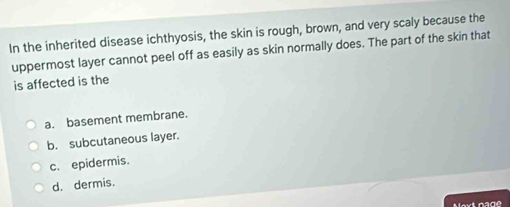 In the inherited disease ichthyosis, the skin is rough, brown, and very scaly because the
uppermost layer cannot peel off as easily as skin normally does. The part of the skin that
is affected is the
a. basement membrane.
b. subcutaneous layer.
c. epidermis.
d. dermis.
Noxt nage