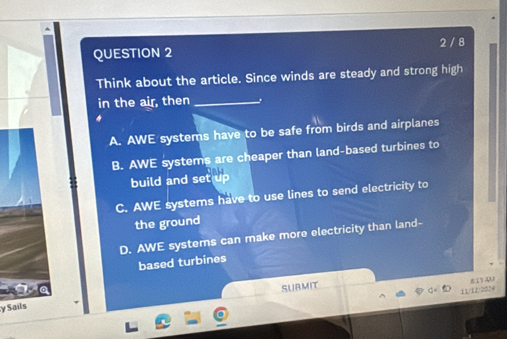 2 / 8
Think about the article. Since winds are steady and strong high
in the air, then_
A. AWE systems have to be safe from birds and airplanes
B. AWE systems are cheaper than land-based turbines to
build and set up
C. AWE systems have to use lines to send electricity to
the ground
D. AWE systems can make more electricity than land-
based turbines
y Sails SURMIT
8:13 AM
11/12/2024