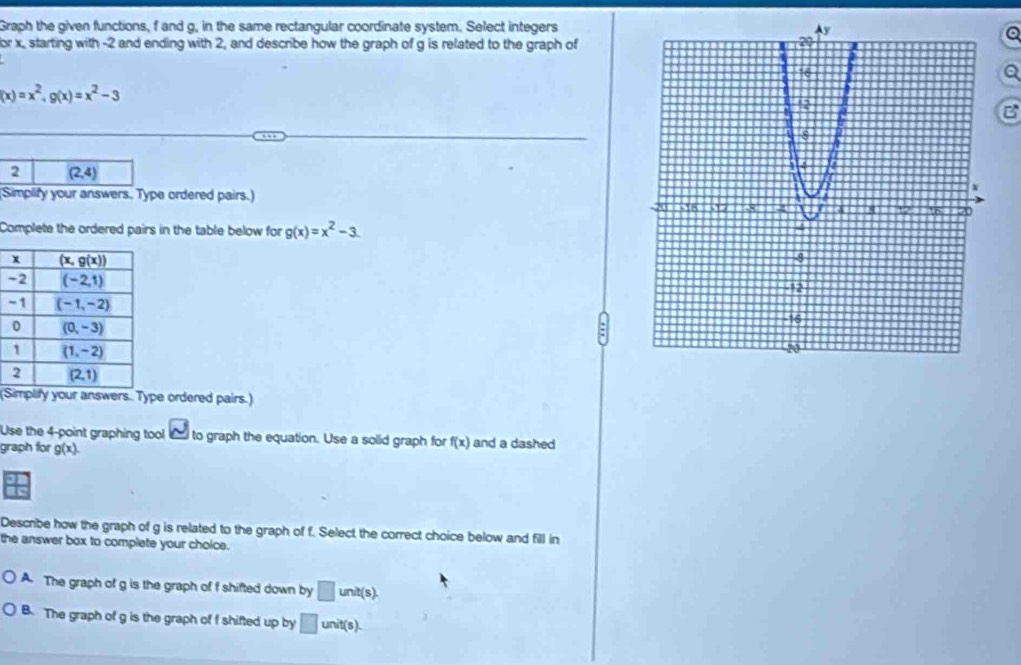 Graph the given functions, f and g, in the same rectangular coordinate system. Select integers
Q
or x, starting with -2 and ending with 2, and describe how the graph of g is related to the graph of
Q
(x)=x^2,g(x)=x^2-3
B
2 (2,4)
(Simplify your answers. Type ordered pairs.)
Complete the ordered pairs in the table below for g(x)=x^2-3.

(Simplify your answers. Type ordered pairs.)
Use the 4-point graphing tool w to graph the equation. Use a solid graph for f(x) and a dashed
graph for g(x).
Describe how the graph of g is related to the graph of f. Select the correct choice below and fill in
the answer box to complete your choice.
A. The graph of g is the graph of f shifted down by □ unit(s).
B. The graph of g is the graph of I shifted up by □ init(s).