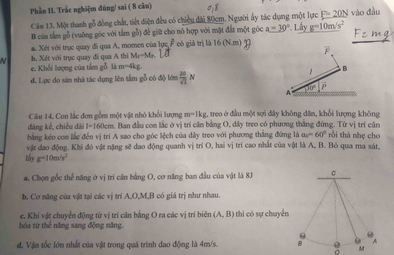 Phần II. Trắc nghiệm đúng/ sai ( 8 câu)
Câu 13. Một thanh 5° 6 đồng chất, tiết diện đều có chiều dài 80cm. Người ấy tác dụng một lực F=20N vào dhat au
B của tấm gỗ (vuông góc với tấm gỗ) đề giữ cho nó hợp với mặt đất một góc a=30°. Lấy g=10m/s^2
a. Xét với trục quay đi qua A, momen của lực vector F có giá trị là 16 (N.m)
N b. Xét với trục quay đi qua A thì M_F=M_P overline F
c. Khối lượng của tấm gỗ là m=4kg. B
đ. Lực do sàn nhà tác dụng lên tấm go có độ lớn  20/sqrt(3) N
1
30° vector P
A
Câu 14. Con lắc đơn gồm một vật nhỏ khối lượng m=1kg , treo ở đầu một sợi dây không dãn, khối lượng không
đáng kề, chiều dài l=160cm a. Ban đầu con lắc ở vị trí cân bằng O, dây treo có phương thẳng đứng. Từ vị trí cân
bằng kéo con lắc đến vị trí A sao cho góc lệch của dây treo với phương thẳng đứng là alpha _0=60° rồi thả nhẹ cho
vật dao động. Khi đó vật nặng sẽ dao động quanh vị trí O, hai vị trí cao nhất của vật là A, B. Bỏ qua ma sát,
lấy g=10m/s^2
a. Chọn gốc thế năng ở vị trí cân bằng O, cơ năng ban đầu của vật là 8J
C
b. Cơ năng của vật tại các vị trí A,O,M,B có giá trị như nhau.
c. Khi vật chuyển động từ vị trí cân bằng O ra các vị trí biên (A,B) thì có sự chuyển
hóa từ thể năng sang động năng.
đ. Vận tốc lớn nhất của vật trong quá trình dao động là 4m/s. B
A
M