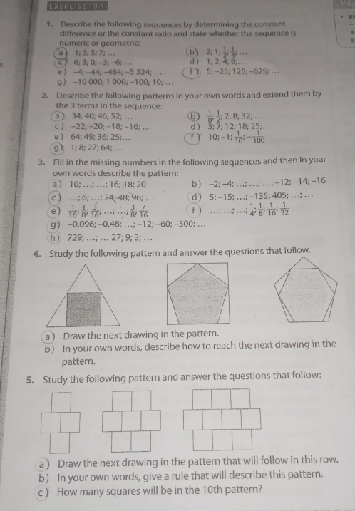 Describe the following sequences by determining the constant
difference or the constant ratio and state whether the sequence is
numeric or geometric:
a ) 1; 3;5; 7; … b) 2;1  1/2 ; 1/4 ;...
c ) 6; 3; 0; -3;-6; ... d ) 1; 2; 4; 8;. . .
e ) -4; -44; -484; -5 324; . . . f) 5; -25; 125; -625; . .
g ) -10 000; 1 000; -100; 10; . . .
2. Describe the following patterns in your own words and extend them by
the 3 terms in the sequence:
a ) 34; 40; 46; 52;… b) 2;8;32;...
c ) -22; -20; -18; -16; . . . d ) 3; 7; 12; 18; 25;…
e ) 64; 49; 36; 25;… T ) 10; -; 1/10 ;- 1/100 
g  1; 8; 27; 64; … .
3. Fill in the missing numbers in the following sequences and then in your
own words describe the pattern:
a ) 10; … .; . ; 16; 18; 20 b ) --2; -4; . . .; . . .; .. ; -12; −14; −16
c ) …; 6; …; 24; 48; 96; … d ) 5; --15; . . .; -135; 405; . . .; . . .
e) 16 8  3/16 ; …; …  3/3 ; 7/16  f ) …;…; …; 1/4 ; 1/8 ; 1/16 ; 1/32 
g〉 -0,096; -0,48; .. .; -12; -60; -300; . . .
h ) 729; … ; … 27; 9;3; …
4. Study the following pattern and answer the questions that follow.
a ) Draw the next drawing in the pattern.
b) In your own words, describe how to reach the next drawing in the
pattern.
5. Study the following pattern and answer the questions that follow:
a ) Draw the next drawing in the pattern that will follow in this row.
b) In your own words, give a rule that will describe this pattern.
c ) How many squares will be in the 10th pattern?