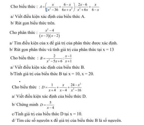 Cho biểu thức : A=( x/x^2-36 + (6-x)/6x+x^2 ): (2x-6)/x^2+6x + x/6-x 
a/ Viết điều kiện xác định của biểu thức A. 
b/ Rút gọn biểu thức trên. 
Cho phân thức :  (x^2-4)/(x-3)(x-2) 
a/ Tìm điều kiện của x để giá trị của phân thức được xác định. 
b/ Rút gọn phân thức và tính giá trị của phân thức tại x=13
Cho biểu thức : B= 2/x^2-5x+6 : (x-1)/x+1 
a/ Viết điều kiện xác định của biểu thức B. 
b/Tính giá trị của biểu thức B tại x=10, x=20. 
Cho biểu thức: D= 1/x+4 + x/x-4 + (24-x^2)/x^2-16 
a/ Viết điều kiện xác định của biểu thức D. 
b/ Chứng minh D= 5/x-4 
c/Tính giá trị của biểu thức D tại x=10. 
d/ Tìm các số nguyên x để giá trị của biểu thức B là số nguyên.