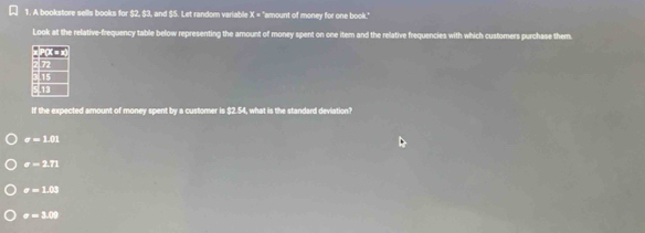 A bookstore sells books for $2, $3, and $5. Let random variable X = "amount of money for one book."
Look at the relative-frequency table below representing the amount of money spent on one item and the relative frequencies with which customers purchase them.
If the expected amount of money spent by a customer is $2.54, what is the standard deviation?
e=101
a=2.71
a=1.03
a=3.0