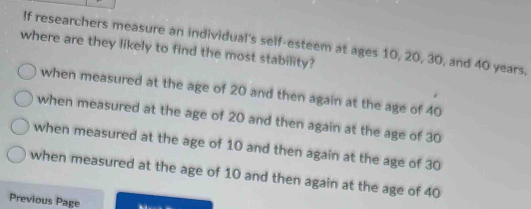 If researchers measure an individual's self-esteem at ages 10, 20, 30, and 40 years,
where are they likely to find the most stability?
when measured at the age of 20 and then again at the age of 40
when measured at the age of 20 and then again at the age of 30
when measured at the age of 10 and then again at the age of 30
when measured at the age of 10 and then again at the age of 40
Previous Page