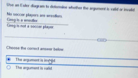 Use an Euler diagram to determine whether the argument is valid or invalid
No soccer players are wrestlers.
Greg is a wrestler.
Greg is not a soccer player.
Choose the correct answer below.
The argument is inv lid.
The argument is valid.