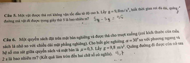 Một vật được thả rơi không vận tốc đầu từ độ cao h. Lấy g=9,8m/s^2 , biết thời gian rơi đủ dài, quãng 
đường mà vật đi được trong giây thứ 5 là bao nhiêu m? 
Câu 6. Một quyền sách đặt trên mặt bàn nghiêng và được thả cho truợt xuống (coi kích thước của cuốn 
sách là nhỏ so với chiều dài mặt phẳng nghiêng). Cho biết góc nghiêng alpha =30° so với phương ngang và 
hệ số ma sát giữa quyển sách và mặt bản là mu =0,3. Lấy g=9, 8m/s^2. Quãng đường đi được của nó sau 
2 s là bao nhiêu m? (Kết quả làm tròn đến hai chữ số có nghĩa).