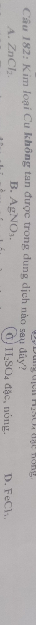 112△ OO4 4 đạc nong.
Câu 182: Kim loại Cu không tan được trong dung dịch nào sau đây?
B.
A. ZnCl_2. AgNO_3. c, nóng. D. FeCl_3.
H_2SO_4 dac