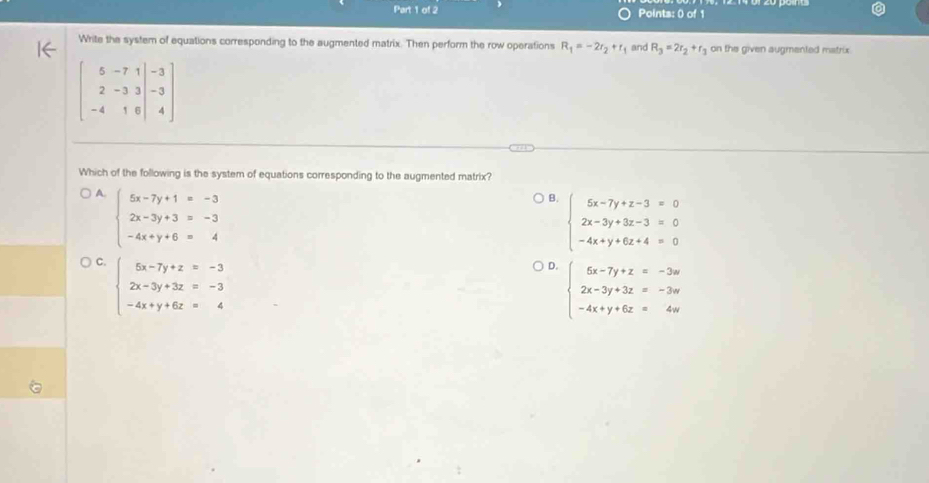 Points: 0) of 1
Write the system of equations corresponding to the augmented matrix. Then perform the row operations R_1=-2r_2+r_1 and R_3=2r_2+r_3 on the given augmented matrix
beginbmatrix 5&-7&1&3 2&-3&3|-3 -4-4
Which of the following is the system of equations corresponding to the augmented matrix?
A. beginarrayl 5x-7y+1=-3 2x-3y+3=-3 -4x+y+6=4endarray.
B. beginarrayl 5x-7y+z-3=0 2x-3y+3z-3=0 -4x+y+6z+4=0endarray.
C. beginarrayl 5x-7y+z=-3 2x-3y+3z=-3 -4x+y+6z=4endarray.
D. beginarrayl 6x-7y+z=-3w 2x-3y+3z=-3w -4x+y+6z=4wendarray.