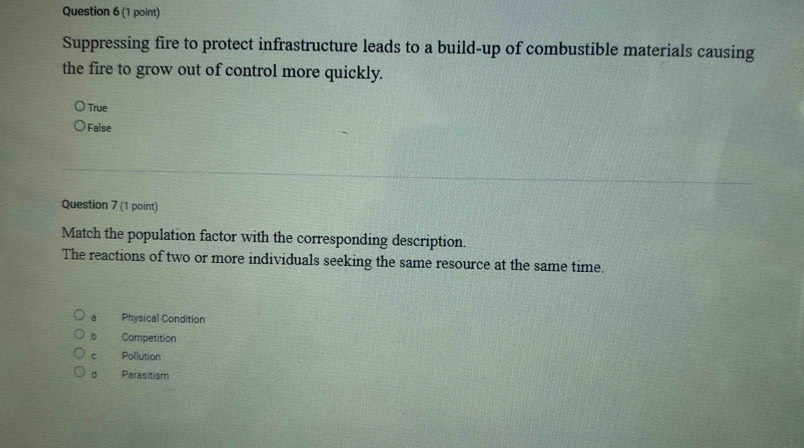 Suppressing fire to protect infrastructure leads to a build-up of combustible materials causing
the fire to grow out of control more quickly.
True
False
Question 7 (1 point)
Match the population factor with the corresponding description.
The reactions of two or more individuals seeking the same resource at the same time.
a Physical Condition
b Competition
c Pollution
d Parasitism