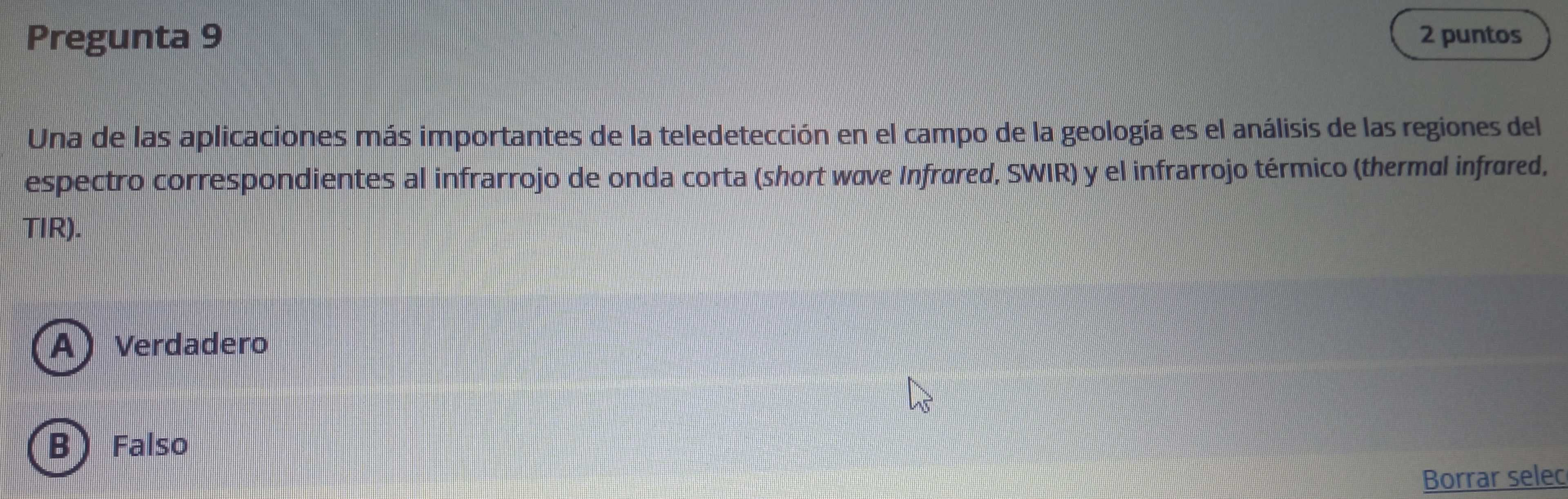 Pregunta 9 2 puntos
Una de las aplicaciones más importantes de la teledetección en el campo de la geología es el análisis de las regiones del
espectro correspondientes al infrarrojo de onda corta (short wave Infrøred, SWIR) y el infrarrojo térmico (thermal infrøred,
TIR).
A) Verdadero
B) Falso
Borrar selec