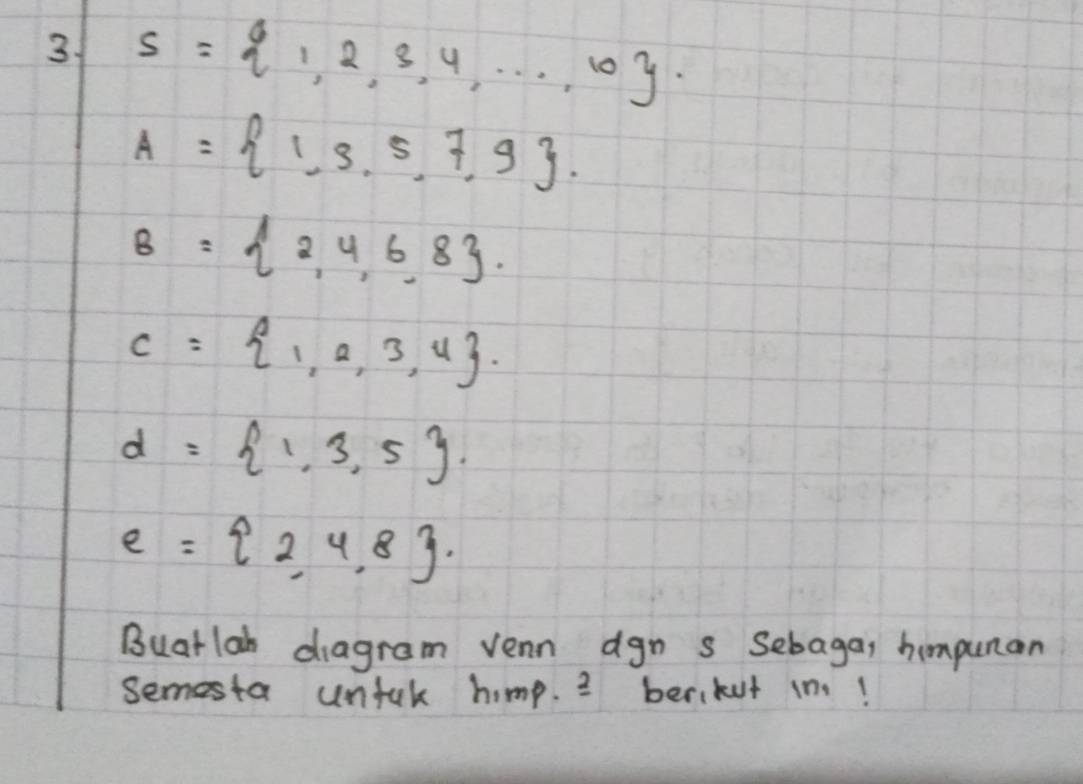 3 s= 1,2,3,4,·s ,10.
A= 1,3,5,7,9.
B= 2,4,6,8.
C= 1,2,3,4.
d= 1,3,5
e= 2,4,8. 
Buarlah diagram vean agn s Sebaga, himpunan 
semesta unful himp. 3 berikut in!