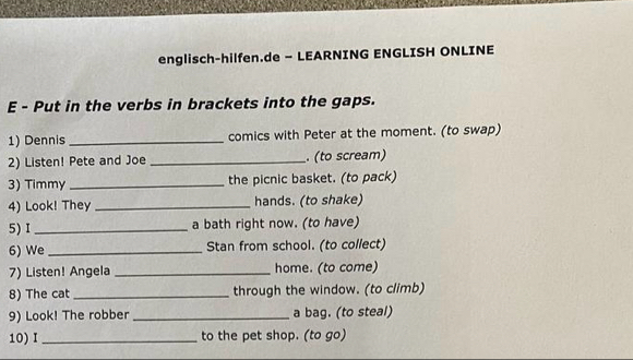 englisch-hilfen.de - LEARNING ENGLISH ONLINE 
E - Put in the verbs in brackets into the gaps. 
1) Dennis_ comics with Peter at the moment. (to swap) 
2) Listen! Pete and Joe _. (to scream) 
3) Timmy_ the picnic basket. (to pack) 
4) Look! They _hands. (to shake) 
5) I _a bath right now. (to have) 
6) We _Stan from school. (to collect) 
7) Listen! Angela _home. (to come) 
8) The cat _through the window. (to climb) 
9) Look! The robber _a bag. (to steal) 
10)I_ to the pet shop. (to go)