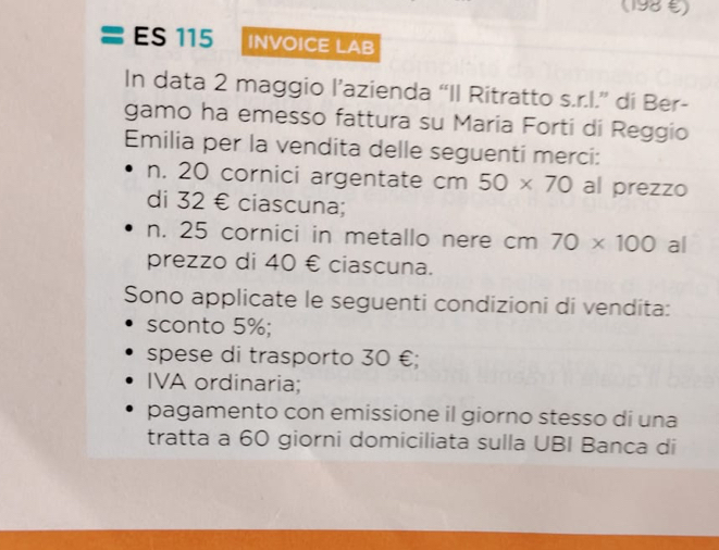 (198 €) 
ES 115 INVOICE LAB 
In data 2 maggio l’azienda “Il Ritratto s.r.I.” di Ber- 
gamo ha emesso fattura su Maria Forti di Reggio 
Emilia per la vendita delle seguenti merci: 
n. 20 cornici argentate cm 50* 70 al prezzo 
di 32 € ciascuna; 
n. 25 cornici in metallo nere cm 70* 100 al 
prezzo di 40 € ciascuna. 
Sono applicate le seguenti condizioni di vendita: 
sconto 5%; 
spese di trasporto 30 €; 
IVA ordinaria; 
pagamento con emissione il giorno stesso di una 
tratta a 60 giorni domiciliata sulla UBI Banca di