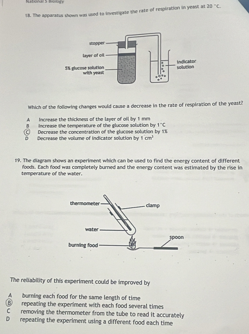 National 5 Biology
18. The apparatus shown was used to investigate the rate of respiration in yeast at 20°C. 
Which of the following changes would cause a decrease in the rate of respiration of the yeast?
A Increase the thickness of the layer of oil by 1 mm
B Increase the temperature of the glucose solution by 1°C
C Decrease the concentration of the glucose solution by 1%
D Decrease the volume of indicator solution by 1cm^3
19. The diagram shows an experiment which can be used to find the energy content of different
foods. Each food was completely burned and the energy content was estimated by the rise in
temperature of the water.
The reliability of this experiment could be improved by
A burning each food for the same length of time
B repeating the experiment with each food several times
C removing the thermometer from the tube to read it accurately
D repeating the experiment using a different food each time